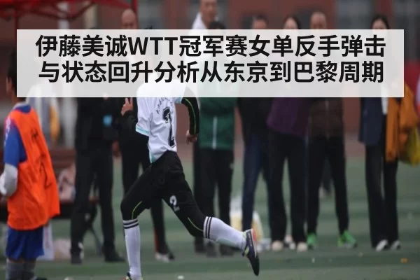 伊藤美诚WTT冠军赛女单反手弹击与状态回升分析从东京到巴黎周期
