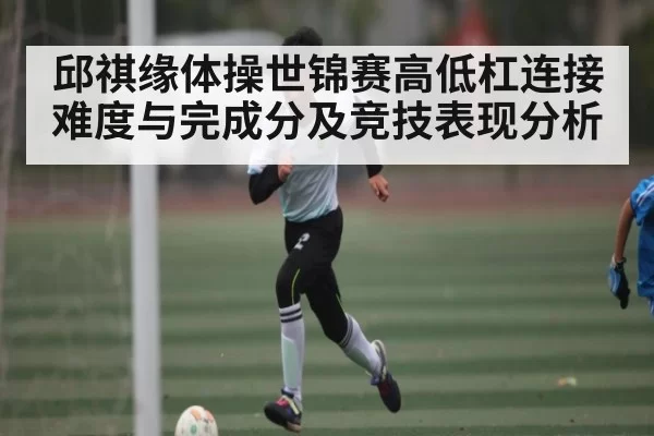 邱祺缘体操世锦赛高低杠连接难度与完成分及竞技表现分析