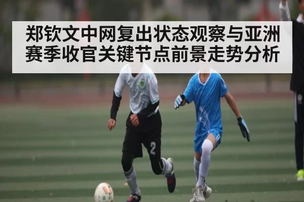 郑钦文中网复出状态观察与亚洲赛季收官关键节点前景走势分析